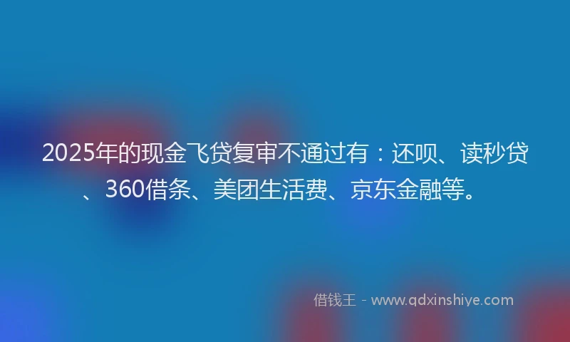 2025年的现金飞贷复审不通过有：还呗、读秒贷、360借条、美团生活费、京东金融等。