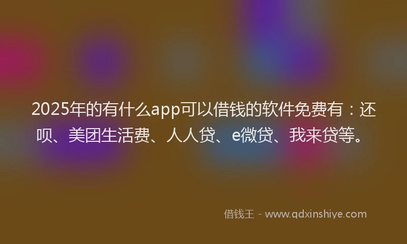 2025年的有什么app可以借钱的软件免费有：还呗、美团生活费、人人贷、e微贷、我来贷等。