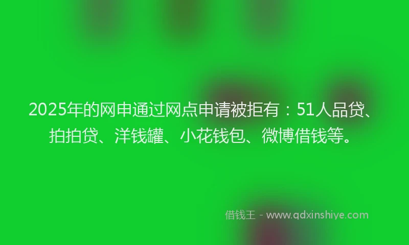 2025年的网申通过网点申请被拒有：51人品贷、拍拍贷、洋钱罐、小花钱包、微博借钱等。