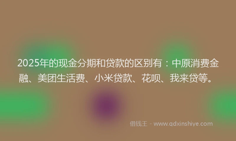 2025年的现金分期和贷款的区别有：中原消费金融、美团生活费、小米贷款、花呗、我来贷等。