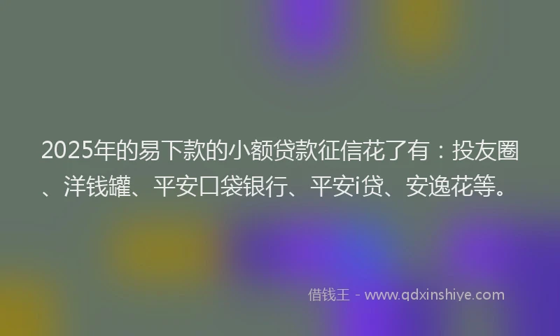 2025年的易下款的小额贷款征信花了有：投友圈、洋钱罐、平安口袋银行、平安i贷、安逸花等。
