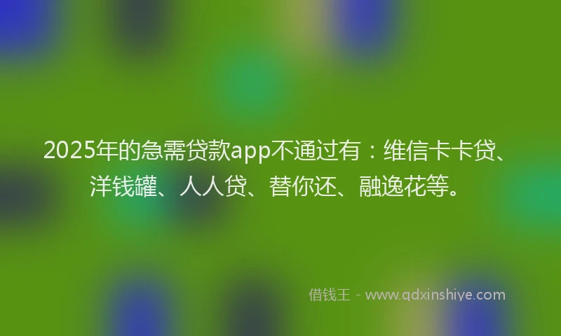 2025年的急需贷款app不通过有：维信卡卡贷、洋钱罐、人人贷、替你还、融逸花等。