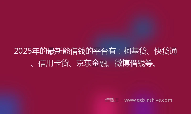 2025年的最新能借钱的平台有：柯基贷、快贷通、信用卡贷、京东金融、微博借钱等。