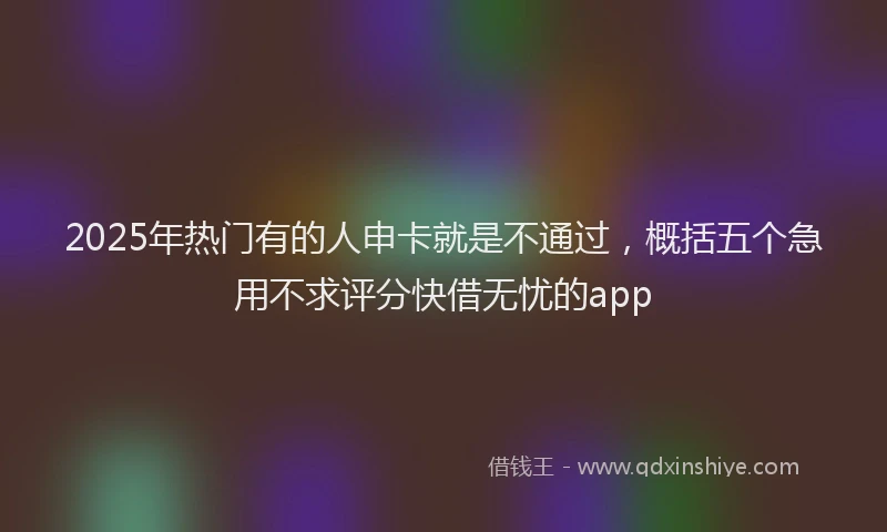 2025年热门有的人申卡就是不通过，概括五个急用不求评分快借无忧的app