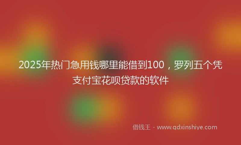 2025年热门急用钱哪里能借到100，罗列五个凭支付宝花呗贷款的软件