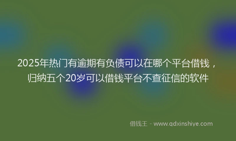 2025年热门有逾期有负债可以在哪个平台借钱，归纳五个20岁可以借钱平台不查征信的软件