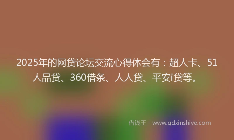 2025年的网贷论坛交流心得体会有：超人卡、51人品贷、360借条、人人贷、平安i贷等。