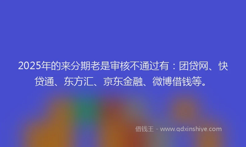 2025年的来分期老是审核不通过有：团贷网、快贷通、东方汇、京东金融、微博借钱等。