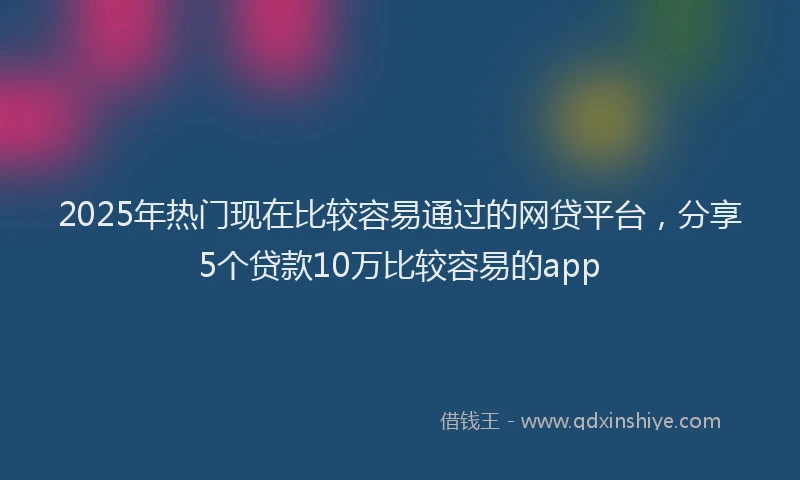 2025年热门现在比较容易通过的网贷平台，分享5个贷款10万比较容易的app