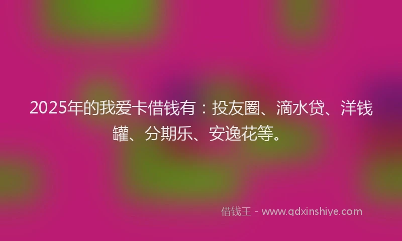 2025年的我爱卡借钱有：投友圈、滴水贷、洋钱罐、分期乐、安逸花等。