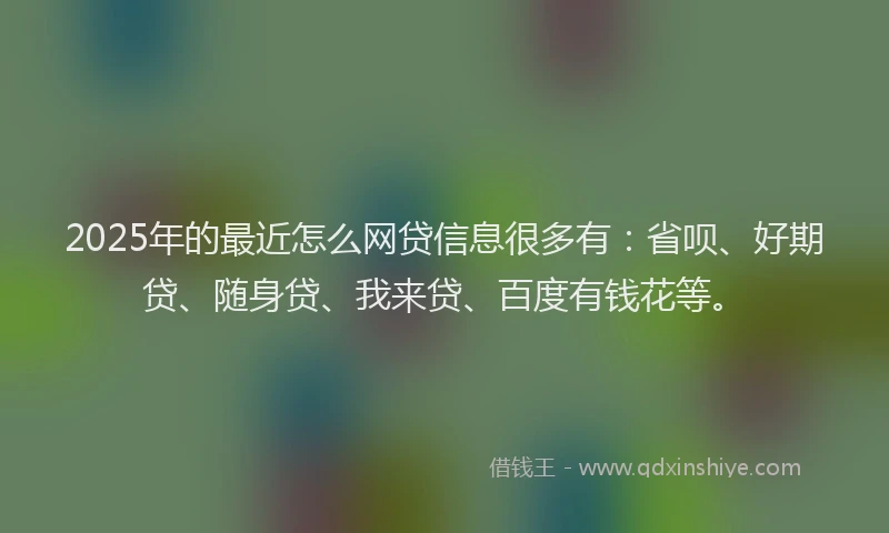 2025年的最近怎么网贷信息很多有：省呗、好期贷、随身贷、我来贷、百度有钱花等。