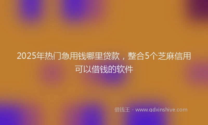 2025年热门急用钱哪里贷款，整合5个芝麻信用可以借钱的软件