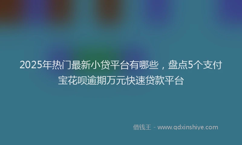 2025年热门最新小贷平台有哪些，盘点5个支付宝花呗逾期万元快速贷款平台