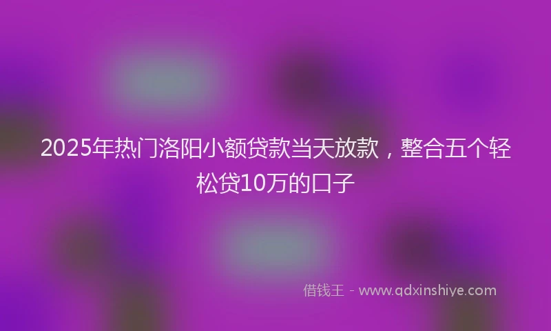 2025年热门洛阳小额贷款当天放款，整合五个轻松贷10万的口子