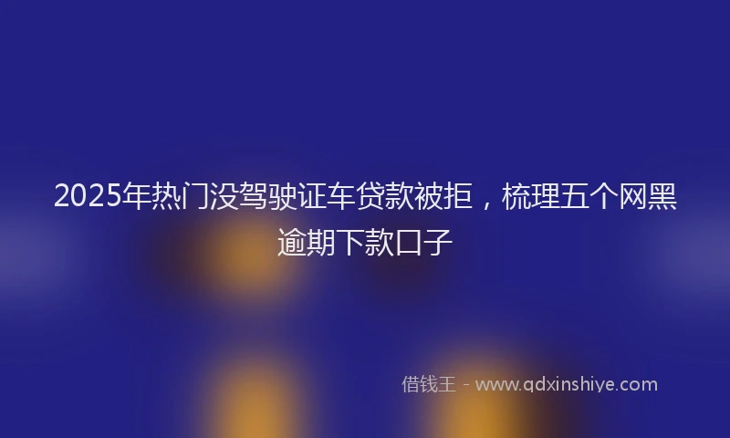 2025年热门没驾驶证车贷款被拒，梳理五个网黑逾期下款口子