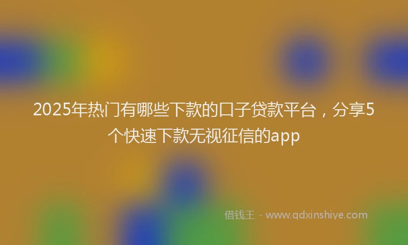 2025年热门有哪些下款的口子贷款平台，分享5个快速下款无视征信的app