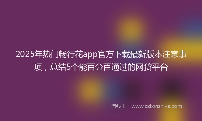 2025年热门畅行花app官方下载最新版本注意事项，总结5个能百分百通过的网贷平台