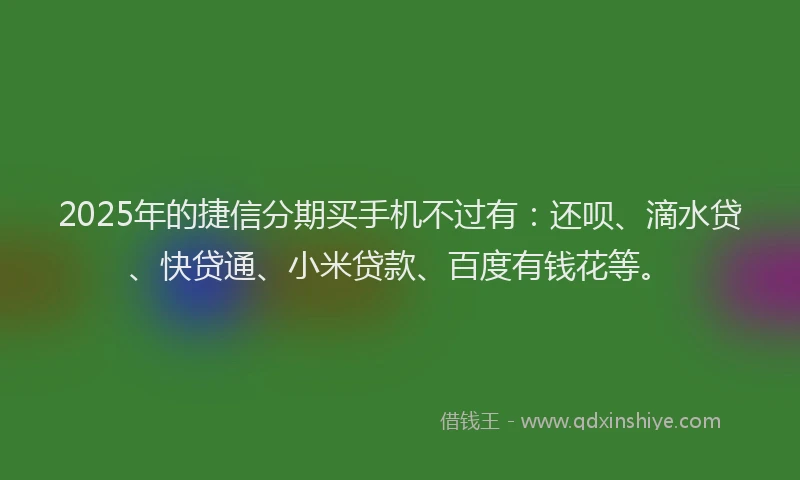 2025年的捷信分期买手机不过有：还呗、滴水贷、快贷通、小米贷款、百度有钱花等。