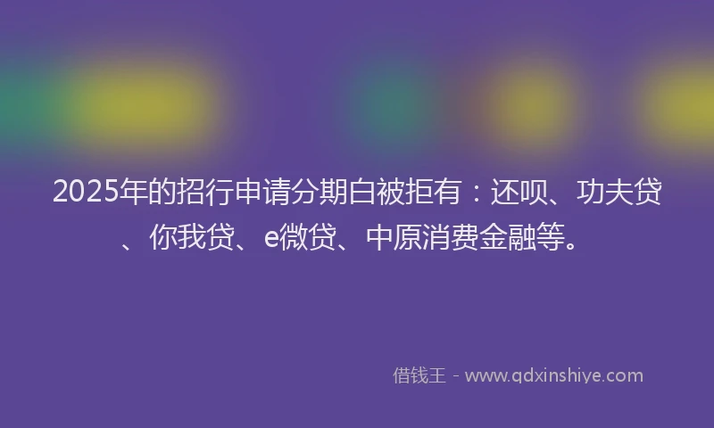2025年的招行申请分期白被拒有：还呗、功夫贷、你我贷、e微贷、中原消费金融等。