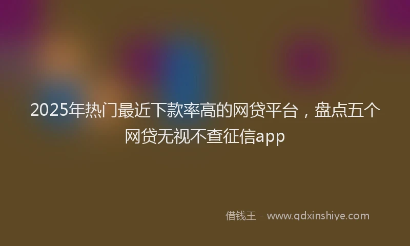 2025年热门最近下款率高的网贷平台，盘点五个网贷无视不查征信app