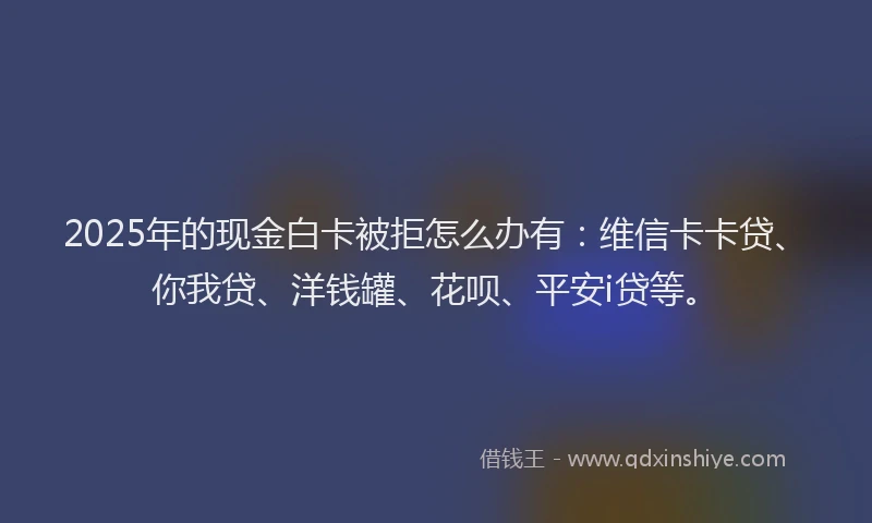 2025年的现金白卡被拒怎么办有：维信卡卡贷、你我贷、洋钱罐、花呗、平安i贷等。