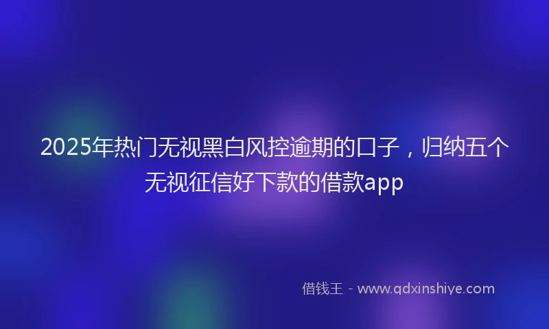 2025年热门无视黑白风控逾期的口子，归纳五个无视征信好下款的借款app