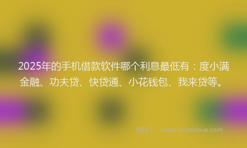 2025年的手机借款软件哪个利息最低有：度小满金融、功夫贷、快贷通、小花钱包、我来贷等。