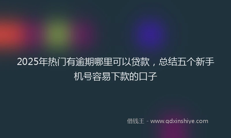2025年热门有逾期哪里可以贷款，总结五个新手机号容易下款的口子