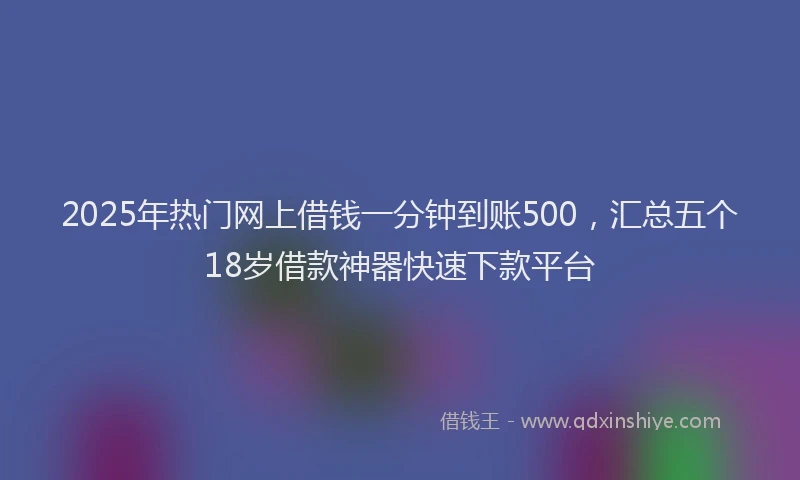 2025年热门网上借钱一分钟到账500，汇总五个18岁借款神器快速下款平台
