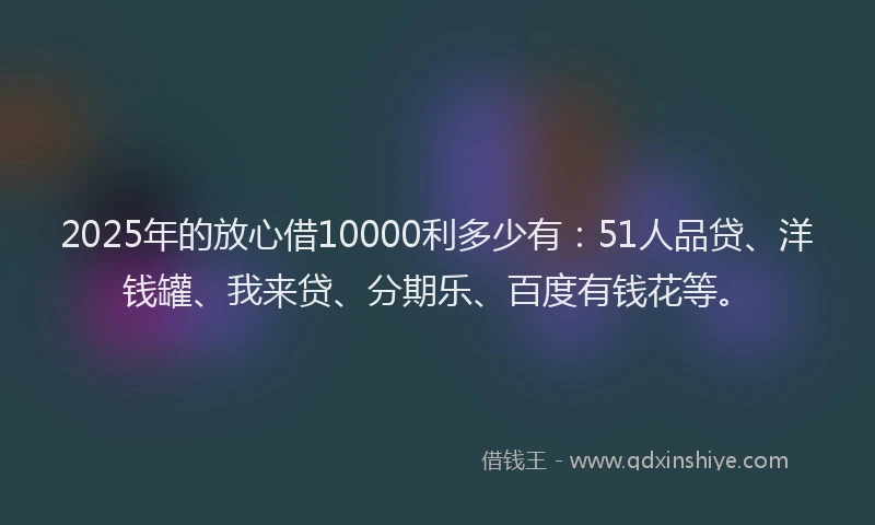 2025年的放心借10000利多少有：51人品贷、洋钱罐、我来贷、分期乐、百度有钱花等。