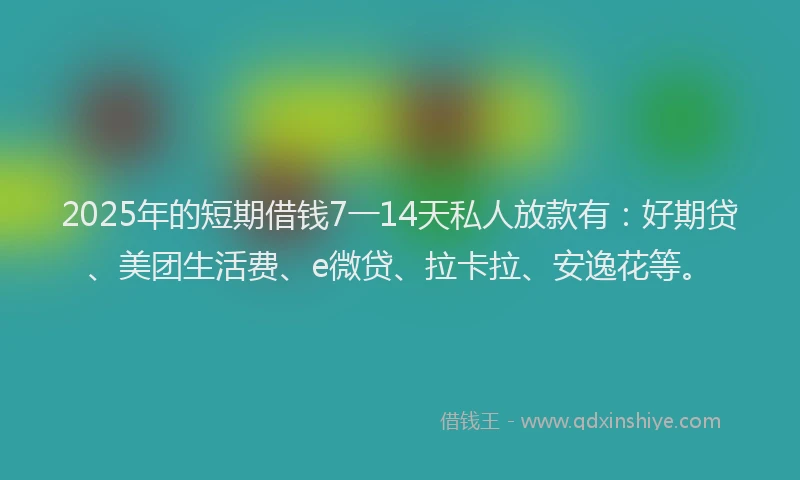 2025年的短期借钱7一14天私人放款有：好期贷、美团生活费、e微贷、拉卡拉、安逸花等。