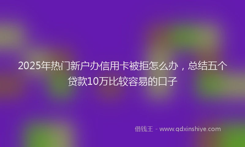 2025年热门新户办信用卡被拒怎么办，总结五个贷款10万比较容易的口子