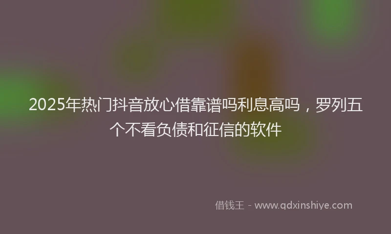 2025年热门抖音放心借靠谱吗利息高吗，罗列五个不看负债和征信的软件