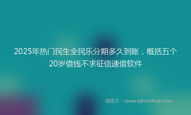 2025年热门民生全民乐分期多久到账，概括五个20岁借钱不求征信速借软件