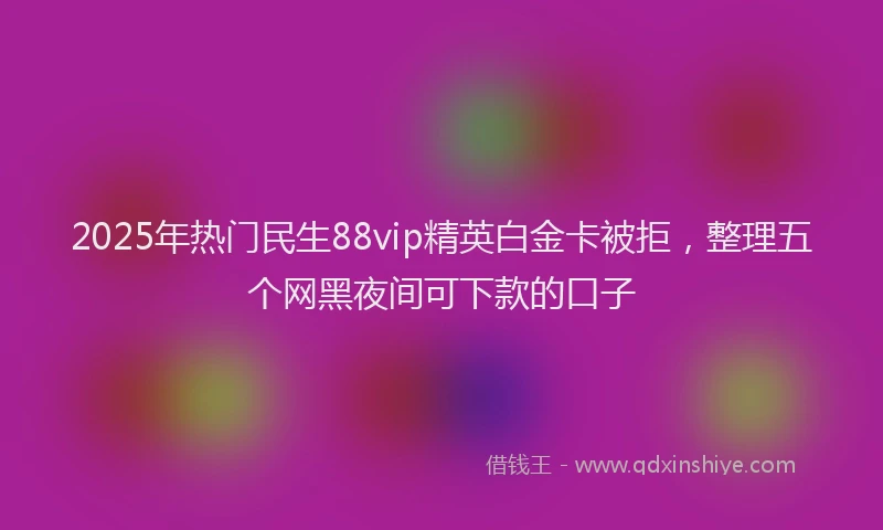 2025年热门民生88vip精英白金卡被拒，整理五个网黑夜间可下款的口子