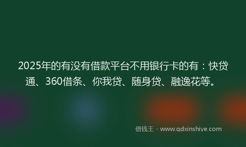 2025年的有没有借款平台不用银行卡的有：快贷通、360借条、你我贷、随身贷、融逸花等。