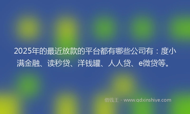 2025年的最近放款的平台都有哪些公司有：度小满金融、读秒贷、洋钱罐、人人贷、e微贷等。