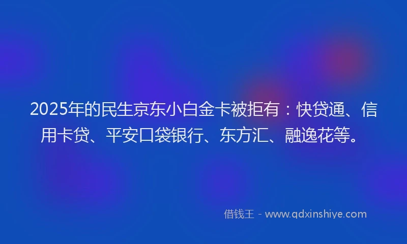 2025年的民生京东小白金卡被拒有：快贷通、信用卡贷、平安口袋银行、东方汇、融逸花等。