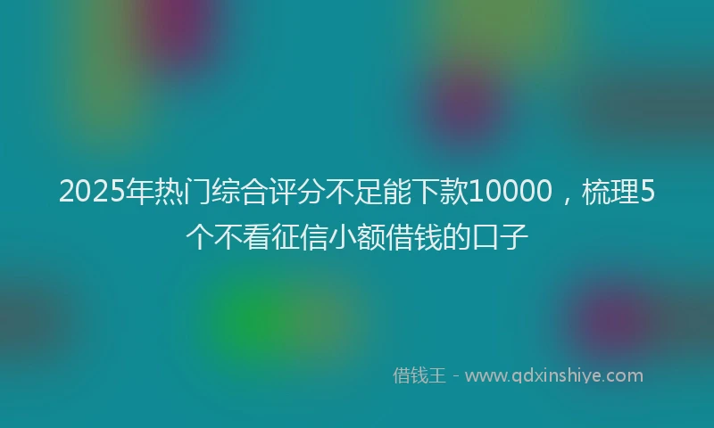 2025年热门综合评分不足能下款10000，梳理5个不看征信小额借钱的口子