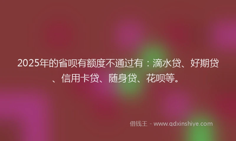 2025年的省呗有额度不通过有：滴水贷、好期贷、信用卡贷、随身贷、花呗等。