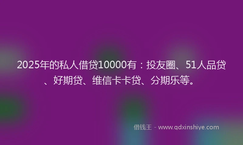 2025年的私人借贷10000有：投友圈、51人品贷、好期贷、维信卡卡贷、分期乐等。