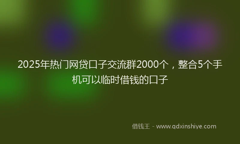 2025年热门网贷口子交流群2000个，整合5个手机可以临时借钱的口子