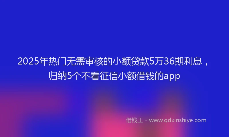 2025年热门无需审核的小额贷款5万36期利息，归纳5个不看征信小额借钱的app