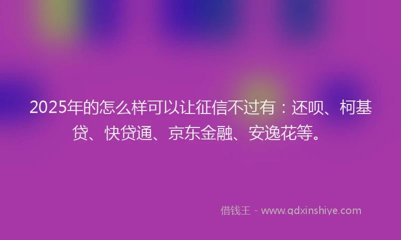 2025年的怎么样可以让征信不过有：还呗、柯基贷、快贷通、京东金融、安逸花等。