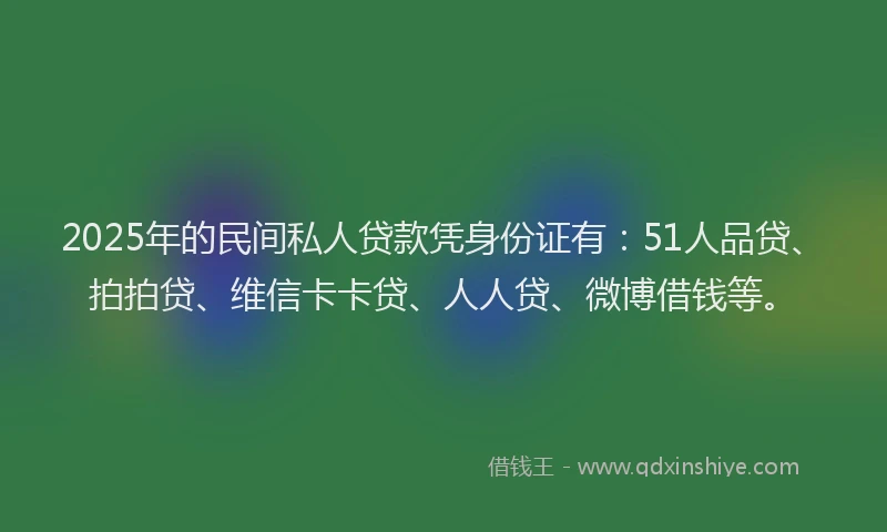2025年的民间私人贷款凭身份证有：51人品贷、拍拍贷、维信卡卡贷、人人贷、微博借钱等。