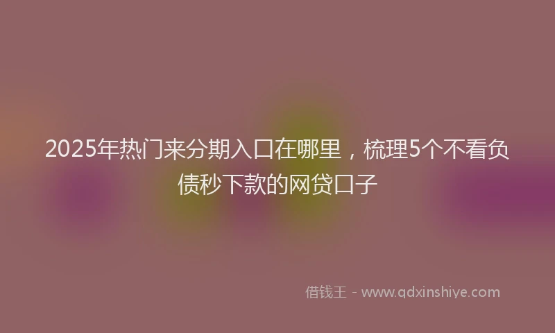 2025年热门来分期入口在哪里，梳理5个不看负债秒下款的网贷口子