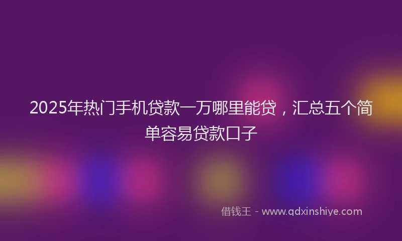 2025年热门手机贷款一万哪里能贷，汇总五个简单容易贷款口子