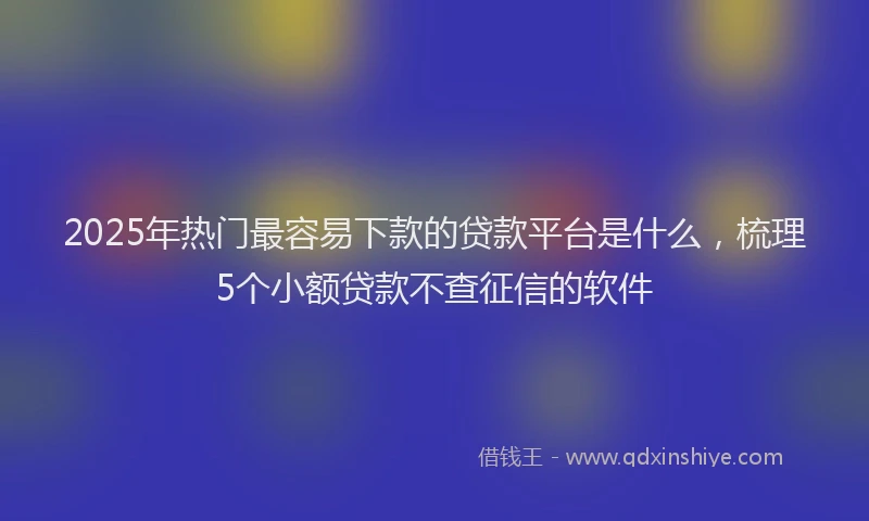 2025年热门最容易下款的贷款平台是什么，梳理5个小额贷款不查征信的软件