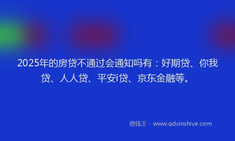 2025年的房贷不通过会通知吗有：好期贷、你我贷、人人贷、平安i贷、京东金融等。