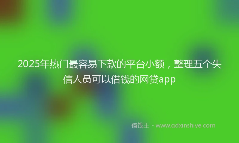 2025年热门最容易下款的平台小额，整理五个失信人员可以借钱的网贷app
